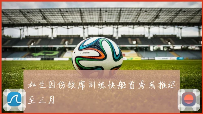 加兰因伤缺席训练快船首秀或推迟至三月
