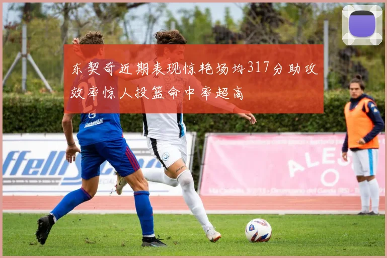 东契奇近期表现惊艳场均317分助攻效率惊人投篮命中率超高