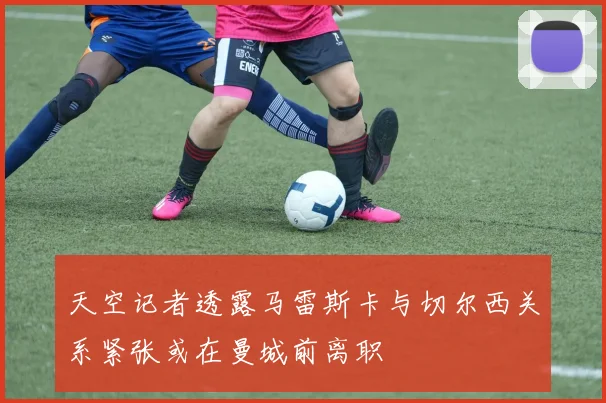 天空记者透露马雷斯卡与切尔西关系紧张或在曼城前离职