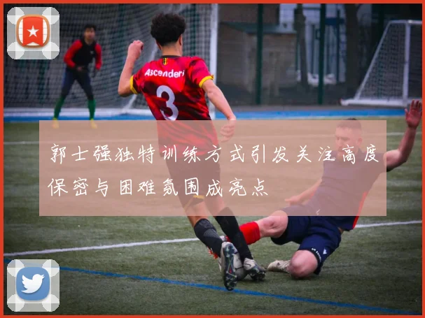 郭士强独特训练方式引发关注高度保密与困难氛围成亮点