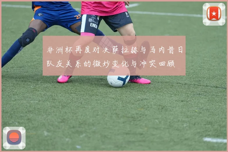 非洲杯再度对决萨拉赫与马内昔日队友关系的微妙变化与冲突回顾