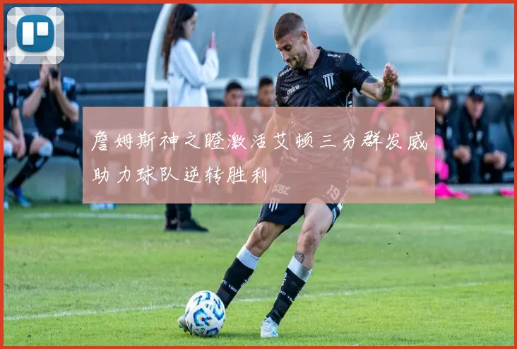 詹姆斯神之瞪激活艾顿三分群发威助力球队逆转胜利