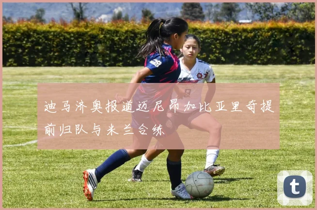 迪马济奥报道迈尼昂加比亚里奇提前归队与米兰合练