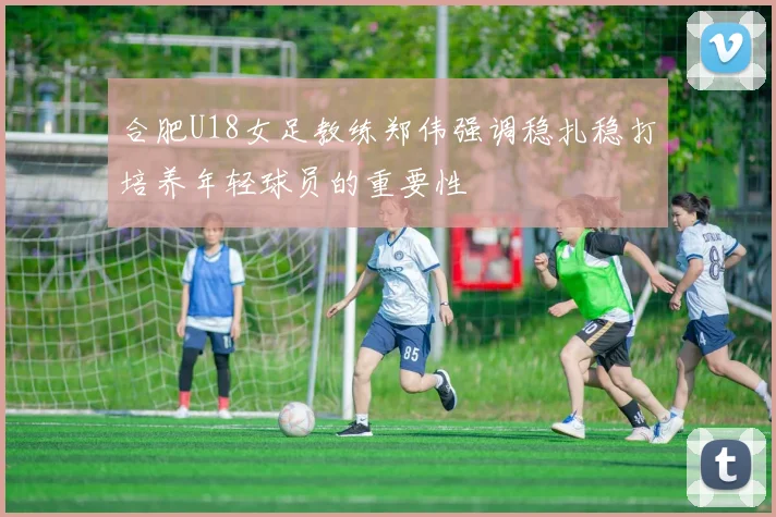 合肥U18女足教练郑伟强调稳扎稳打培养年轻球员的重要性