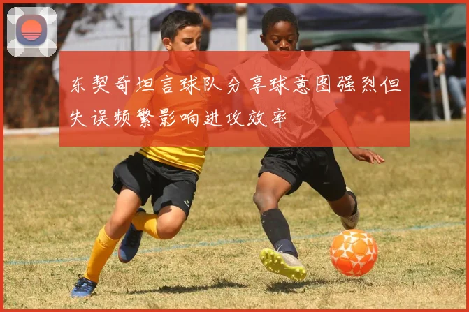 东契奇坦言球队分享球意图强烈但失误频繁影响进攻效率