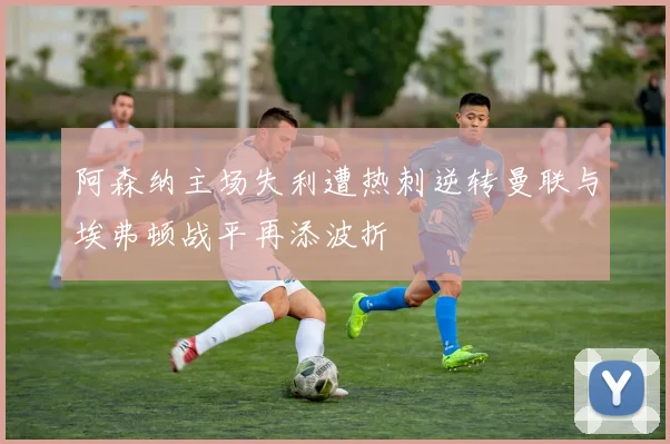 阿森纳主场失利遭热刺逆转曼联与埃弗顿战平再添波折