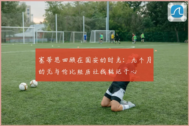 塞蒂恩回顾在国安的时光：九个月的无与伦比经历让我铭记于心