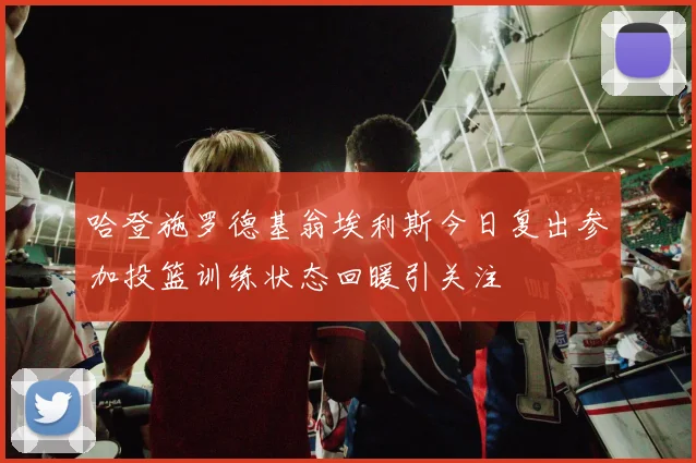 哈登施罗德基翁埃利斯今日复出参加投篮训练状态回暖引关注