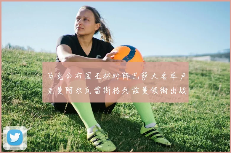 马竞公布国王杯对阵巴萨大名单卢克曼阿尔瓦雷斯格列兹曼领衔出战