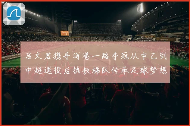 吕文君携手海港一路夺冠从中乙到中超退役后执教梯队传承足球梦想