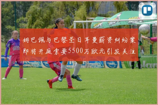 姆巴佩与巴黎圣日耳曼薪资纠纷案即将开庭索要5500万欧元引发关注