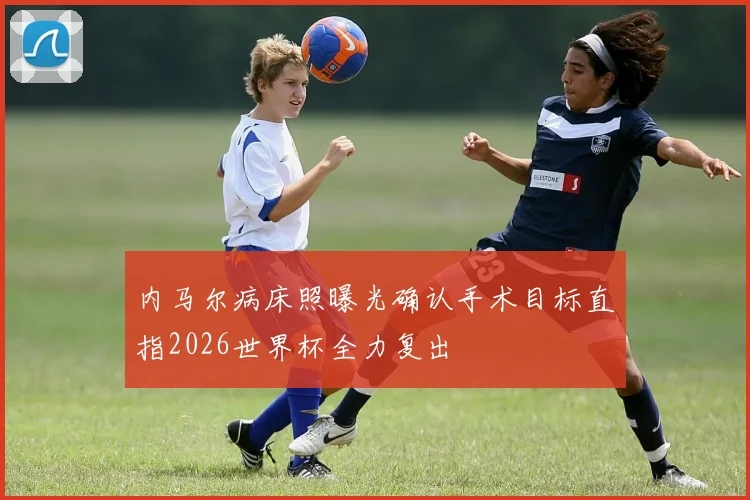 内马尔病床照曝光确认手术目标直指2026世界杯全力复出