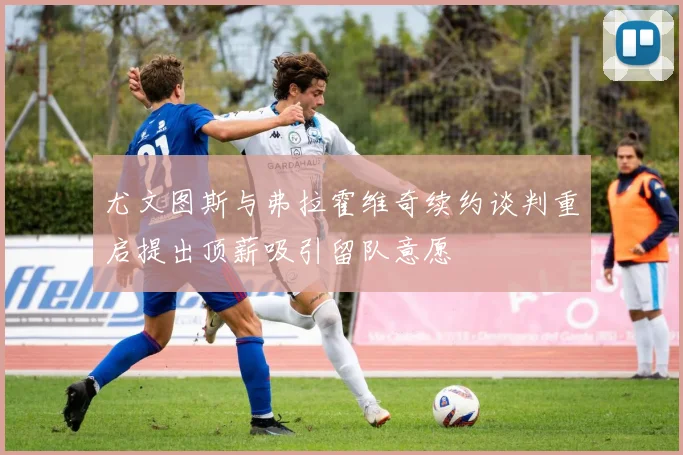 尤文图斯与弗拉霍维奇续约谈判重启提出顶薪吸引留队意愿