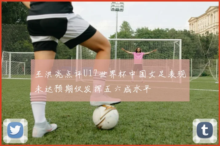 王洪亮点评U17世界杯中国女足表现未达预期仅发挥五六成水平