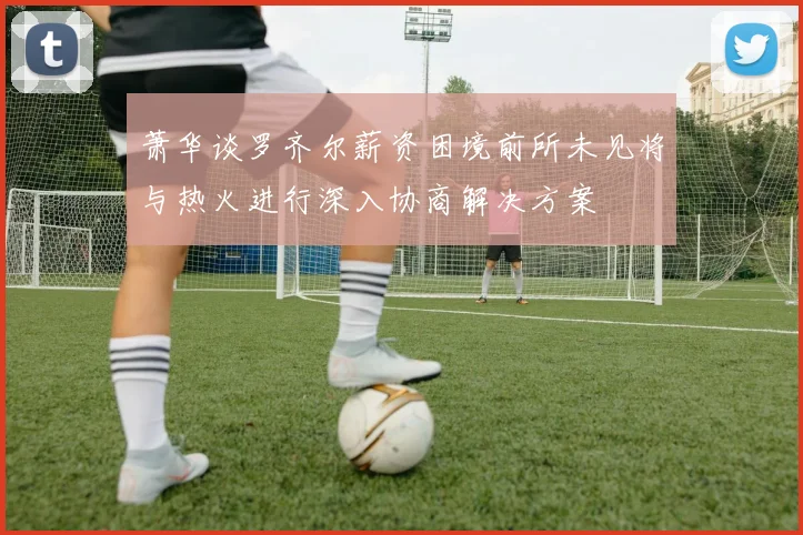 萧华谈罗齐尔薪资困境前所未见将与热火进行深入协商解决方案