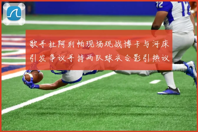 歌手杜阿利帕现场观战博卡与河床引发争议手持两队球衣合影引热议