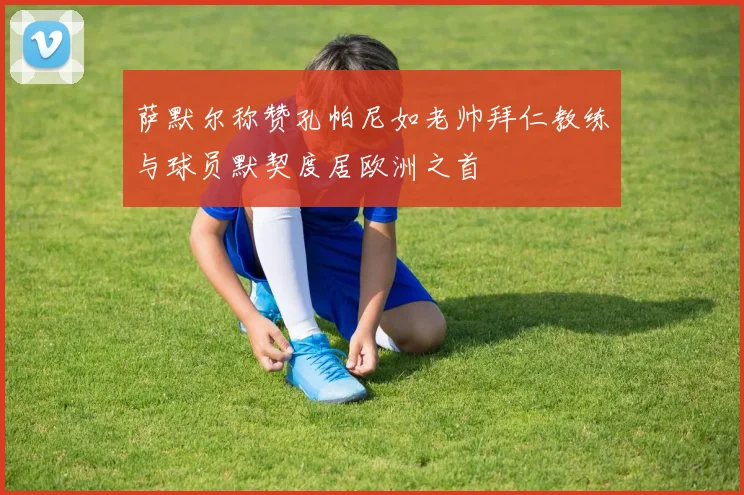 萨默尔称赞孔帕尼如老帅拜仁教练与球员默契度居欧洲之首