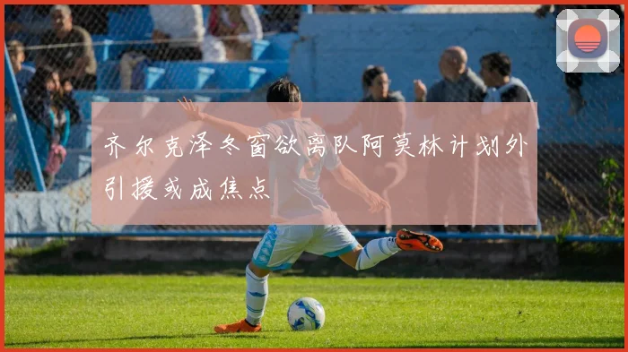 齐尔克泽冬窗欲离队阿莫林计划外引援或成焦点