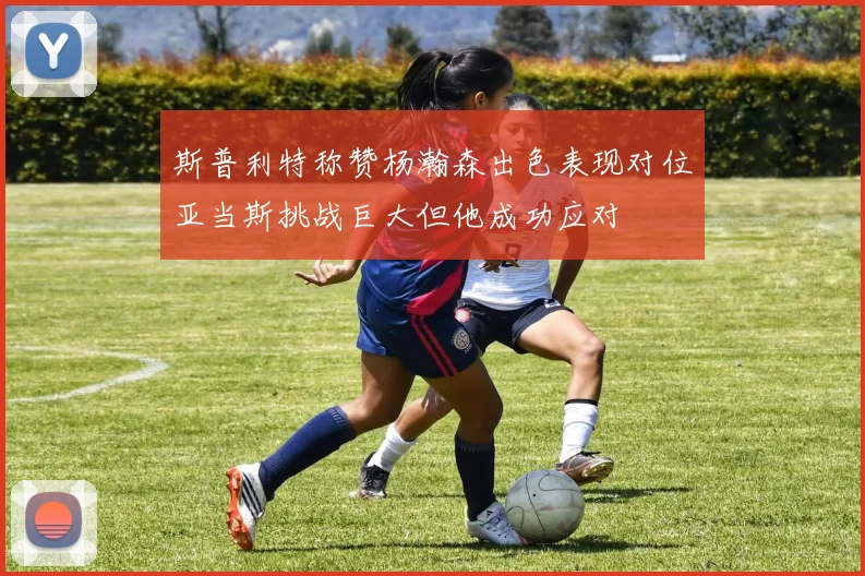 斯普利特称赞杨瀚森出色表现对位亚当斯挑战巨大但他成功应对