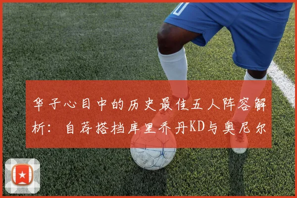 华子心目中的历史最佳五人阵容解析：自荐搭档库里乔丹KD与奥尼尔共襄盛举