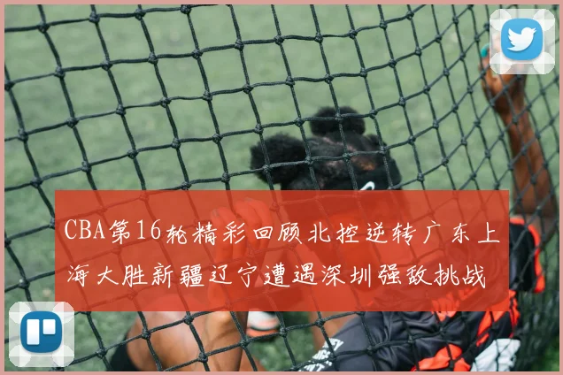 CBA第16轮精彩回顾北控逆转广东上海大胜新疆辽宁遭遇深圳强敌挑战