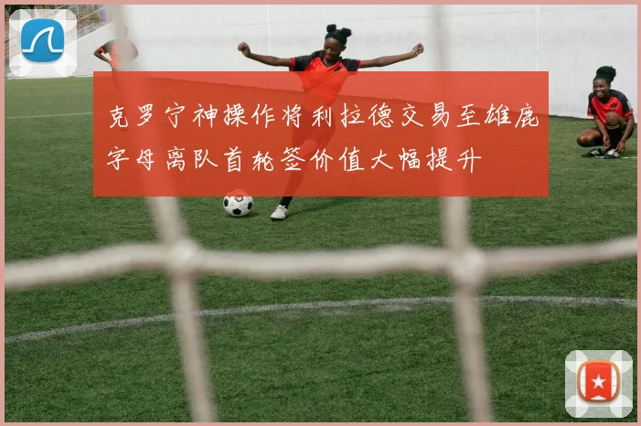 克罗宁神操作将利拉德交易至雄鹿字母离队首轮签价值大幅提升
