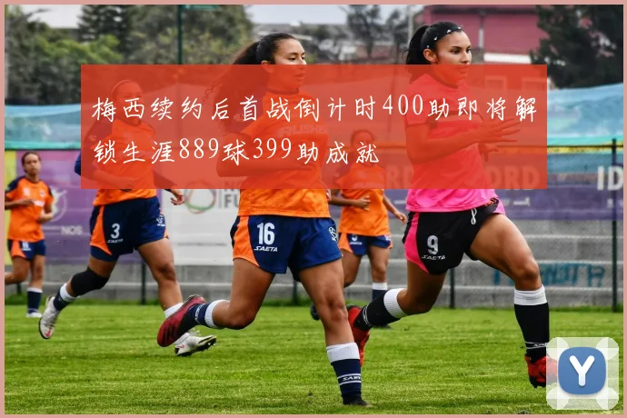 梅西续约后首战倒计时400助即将解锁生涯889球399助成就