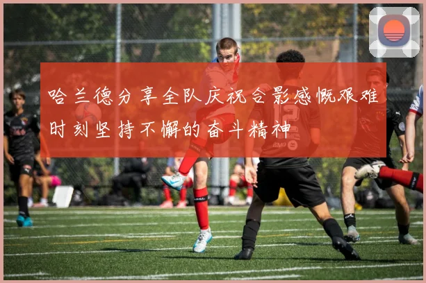 哈兰德分享全队庆祝合影感慨艰难时刻坚持不懈的奋斗精神