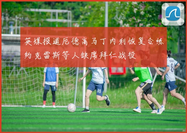 英媒报道厄德高马丁内利恢复合练约克雷斯等人缺席拜仁战役