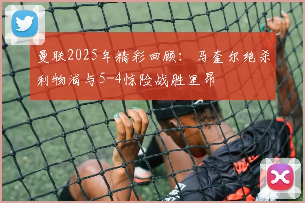曼联2025年精彩回顾：马奎尔绝杀利物浦与5-4惊险战胜里昂