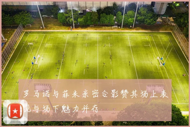 罗马诺与菲米亲密合影赞其场上表现与场下魅力并存