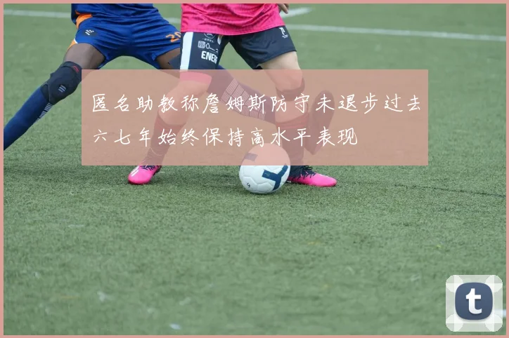匿名助教称詹姆斯防守未退步过去六七年始终保持高水平表现
