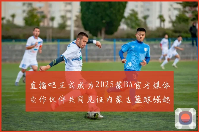 直播吧正式成为2025蒙BA官方媒体合作伙伴共同见证内蒙古篮球崛起新高峰