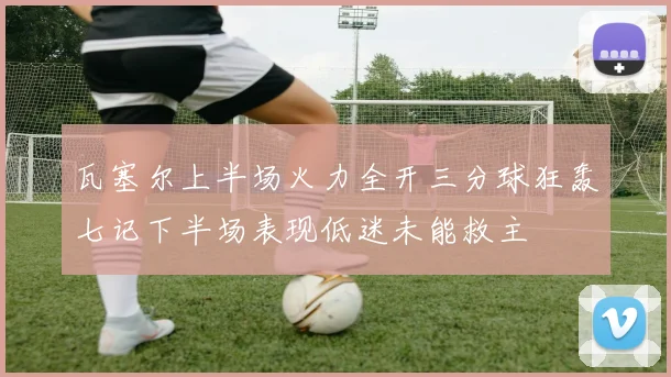 瓦塞尔上半场火力全开三分球狂轰七记下半场表现低迷未能救主
