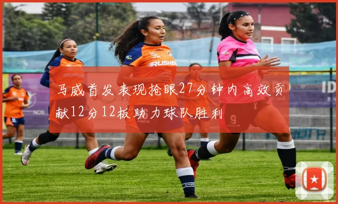 马威首发表现抢眼27分钟内高效贡献12分12板助力球队胜利