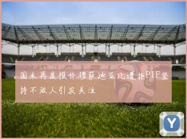 国米再度报价穆萨迪亚比遭拒PIF坚持不放人引发关注