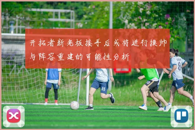 开拓者新老板接手后或将进行换帅与阵容重建的可能性分析
