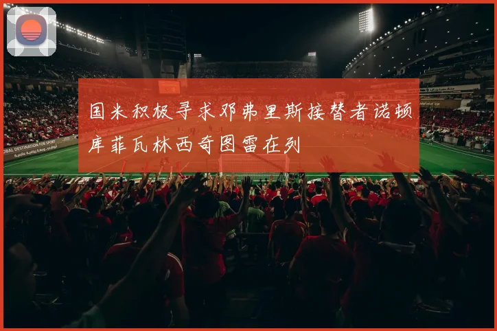 国米积极寻求邓弗里斯接替者诺顿库菲瓦林西奇图雷在列