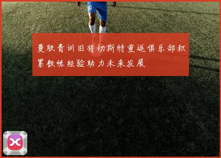 曼联青训旧将切斯特重返俱乐部积累教练经验助力未来发展