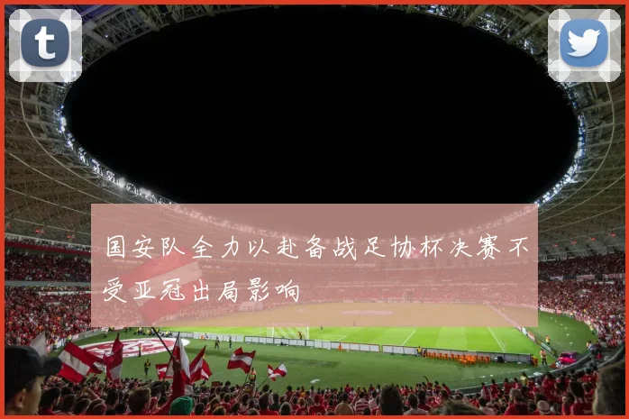 国安队全力以赴备战足协杯决赛不受亚冠出局影响
