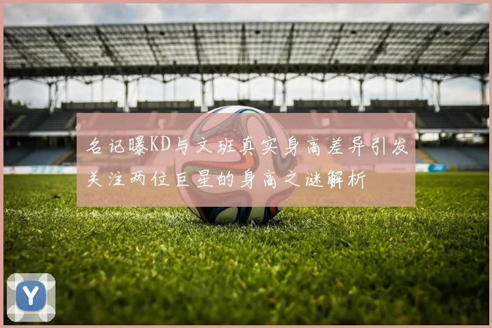 名记曝KD与文班真实身高差异引发关注两位巨星的身高之谜解析