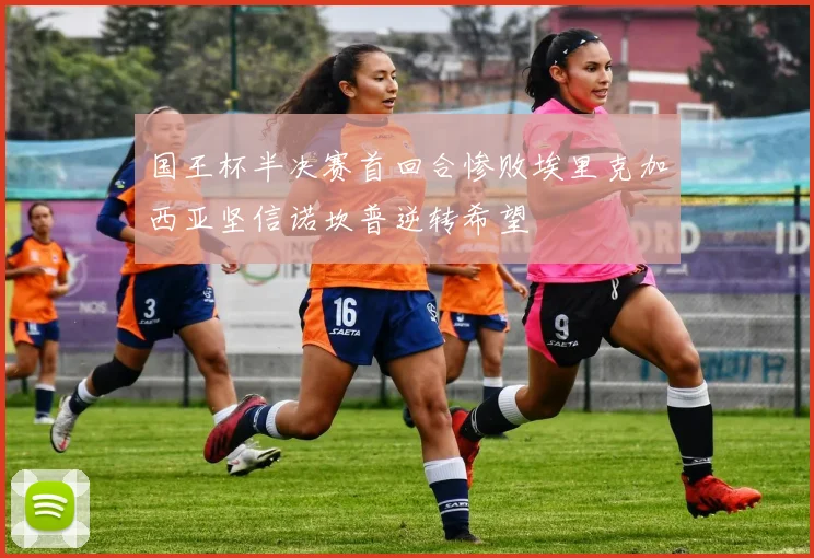 国王杯半决赛首回合惨败埃里克加西亚坚信诺坎普逆转希望