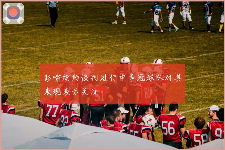 彭啸续约谈判进行中争冠球队对其表现表示关注