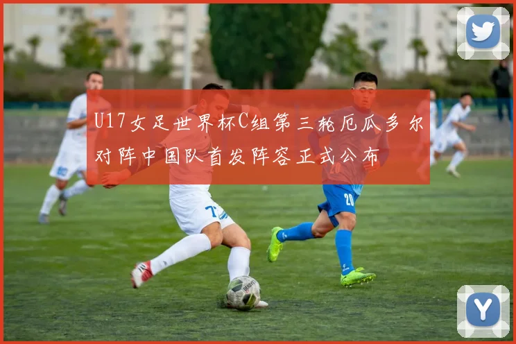 U17女足世界杯C组第三轮厄瓜多尔对阵中国队首发阵容正式公布