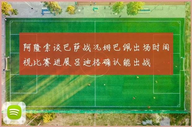 阿隆索谈巴萨战况姆巴佩出场时间视比赛进展吕迪格确认能出战