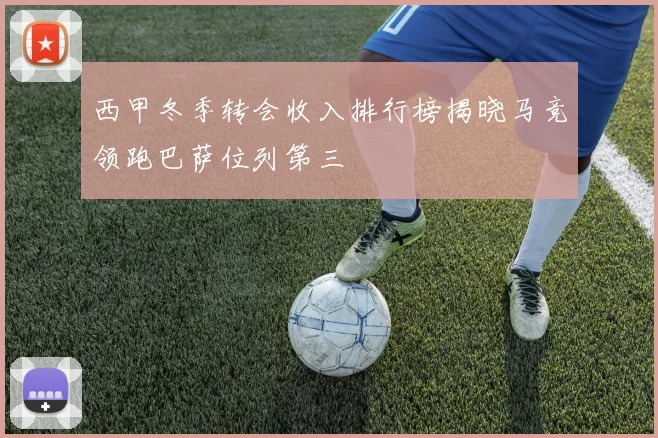 西甲冬季转会收入排行榜揭晓马竞领跑巴萨位列第三