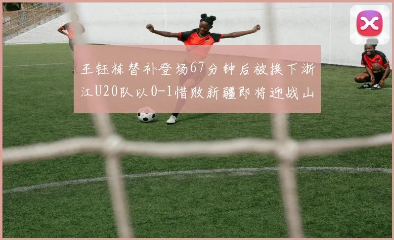 王钰栋替补登场67分钟后被换下浙江U20队以0-1惜败新疆即将迎战山东